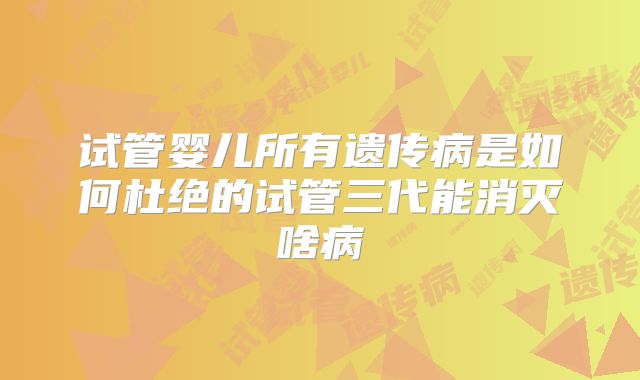 试管婴儿所有遗传病是如何杜绝的试管三代能消灭啥病