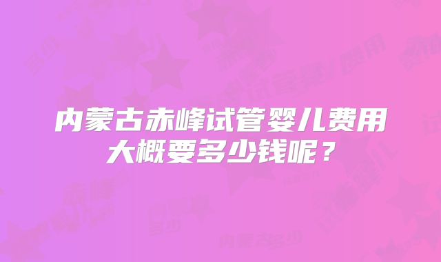 内蒙古赤峰试管婴儿费用大概要多少钱呢?