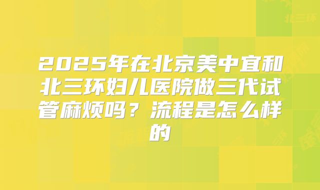 2025年在北京美中宜和北三环妇儿医院做三代试管麻烦吗?流程是怎么样的