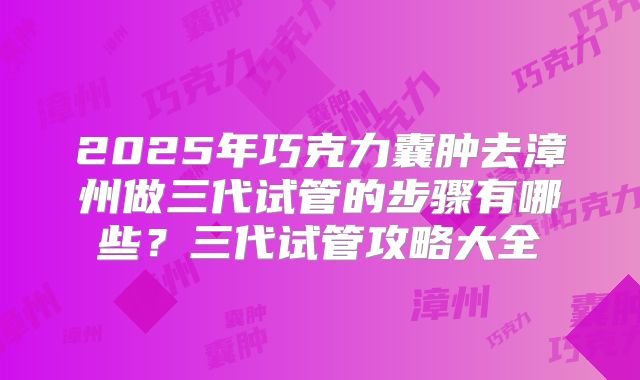 2025年巧克力囊肿去漳州做三代试管的步骤有哪些？三代试管攻略大全