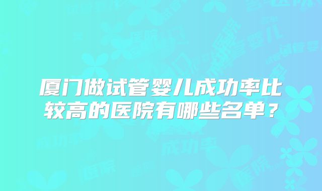 厦门做试管婴儿成功率比较高的医院有哪些名单?