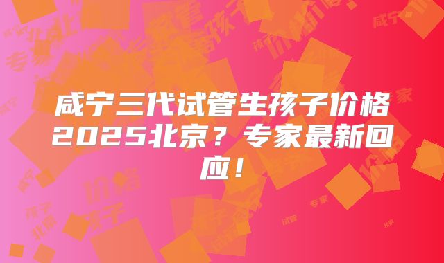 咸宁三代试管生孩子价格2025北京?专家最新回应!