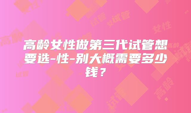 高龄女性做第三代试管想要选-性-别大概需要多少钱?