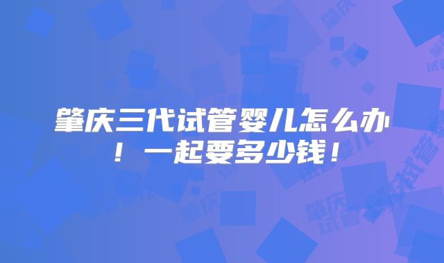 肇庆三代试管婴儿怎么办！一起要多少钱！