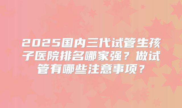 2025国内三代试管生孩子医院排名哪家强？做试管有哪些注意事项？