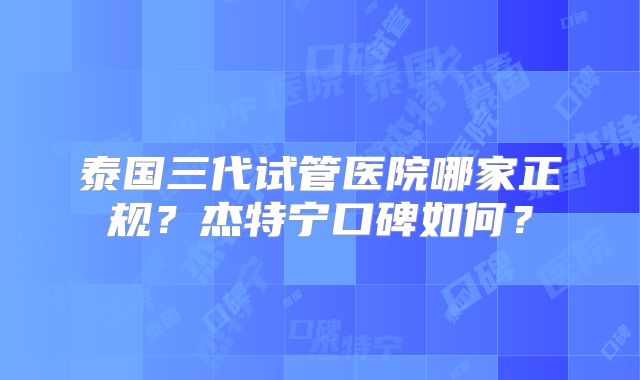 泰国三代试管医院哪家正规？杰特宁口碑如何？