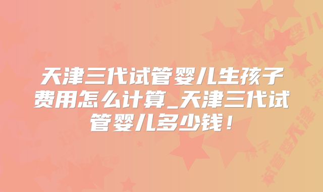 天津三代试管婴儿生孩子费用怎么计算_天津三代试管婴儿多少钱!