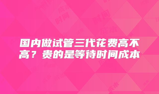 国内做试管三代花费高不高？贵的是等待时间成本