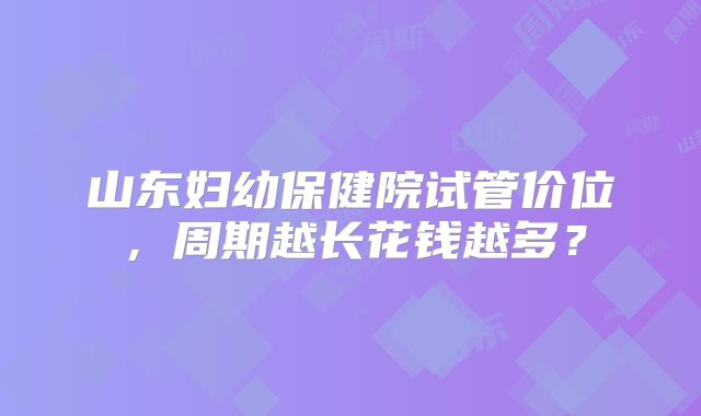 山东妇幼保健院试管价位，周期越长花钱越多？