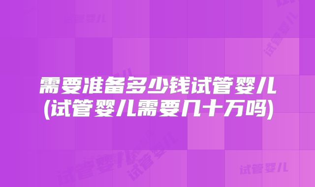 需要准备多少钱试管婴儿(试管婴儿需要几十万吗)