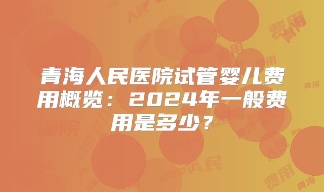 青海人民医院试管婴儿费用概览:2024年一般费用是多少?