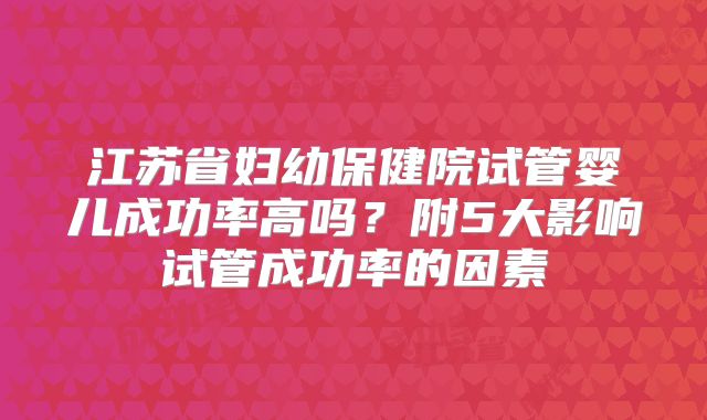 江苏省妇幼保健院试管婴儿成功率高吗？附5大影响试管成功率的因素