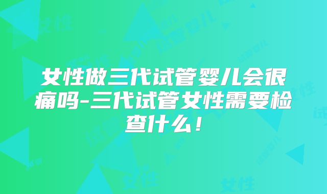 女性做三代试管婴儿会很痛吗-三代试管女性需要检查什么！