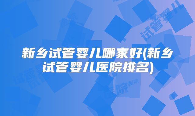 新乡试管婴儿哪家好(新乡试管婴儿医院排名)