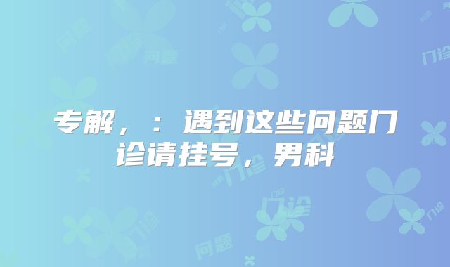 专解，：遇到这些问题门诊请挂号，男科