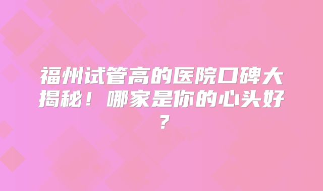 福州试管高的医院口碑大揭秘！哪家是你的心头好？