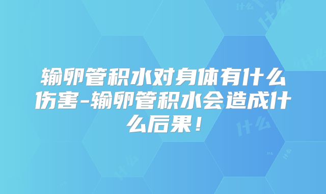 输卵管积水对身体有什么伤害-输卵管积水会造成什么后果!