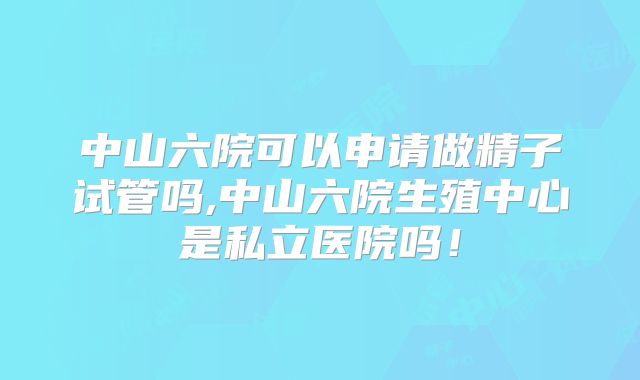 中山六院可以申请做精子试管吗,中山六院生殖中心是私立医院吗！