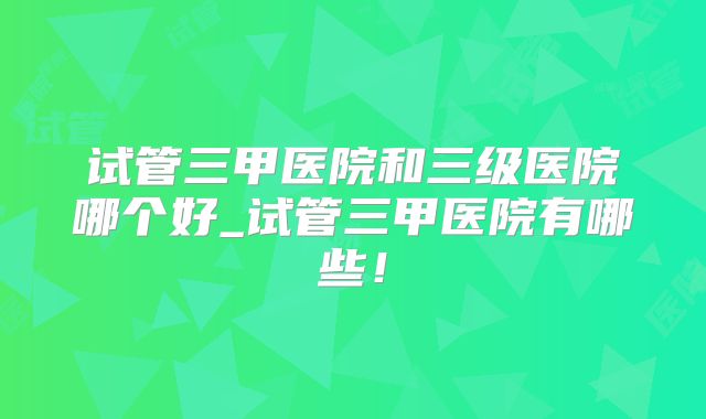 试管三甲医院和三级医院哪个好_试管三甲医院有哪些!