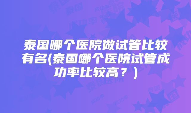 泰国哪个医院做试管比较有名(泰国哪个医院试管成功率比较高？)