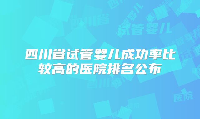 四川省试管婴儿成功率比较高的医院排名公布