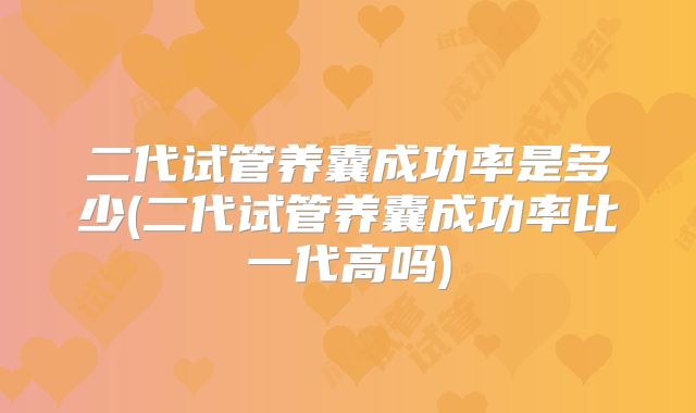 二代试管养囊成功率是多少(二代试管养囊成功率比一代高吗)
