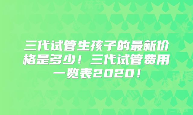 三代试管生孩子的最新价格是多少!三代试管费用一览表2020!
