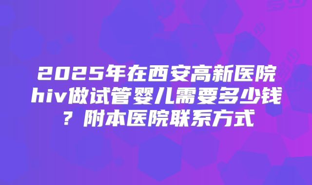 2025年在西安高新医院hiv做试管婴儿需要多少钱?附本医院联系方式
