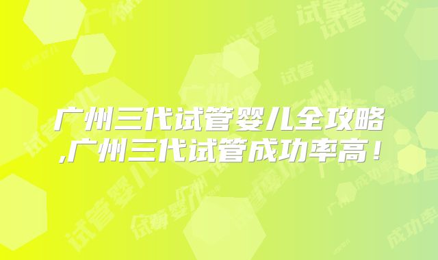广州三代试管婴儿全攻略,广州三代试管成功率高!