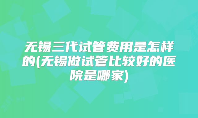 无锡三代试管费用是怎样的(无锡做试管比较好的医院是哪家)
