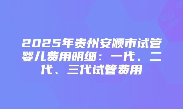 2025年贵州安顺市试管婴儿费用明细:一代、二代、三代试管费用