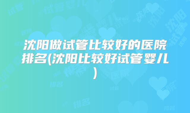 沈阳做试管比较好的医院排名(沈阳比较好试管婴儿)