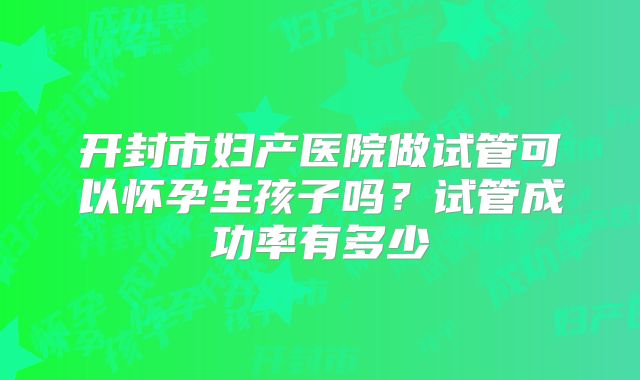 开封市妇产医院做试管可以怀孕生孩子吗?试管成功率有多少