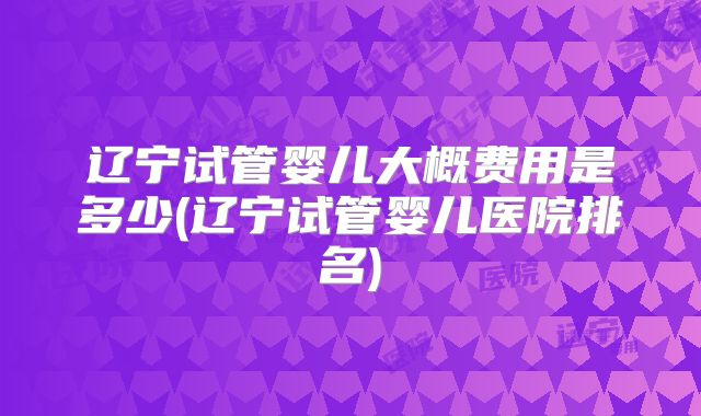 辽宁试管婴儿大概费用是多少(辽宁试管婴儿医院排名)