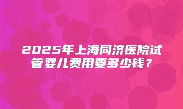 2025年上海同济医院试管婴儿费用要多少钱？