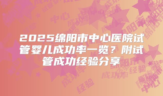 2025绵阳市中心医院试管婴儿成功率一览？附试管成功经验分享