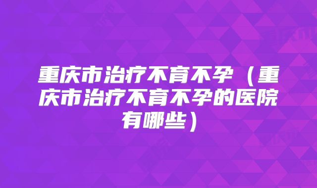 重庆市治疗不育不孕(重庆市治疗不育不孕的医院有哪些)