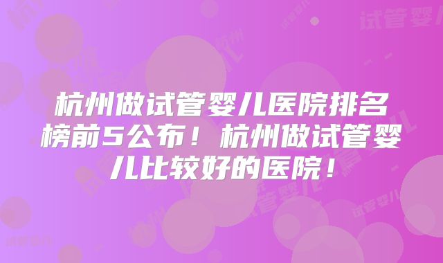 杭州做试管婴儿医院排名榜前5公布！杭州做试管婴儿比较好的医院！