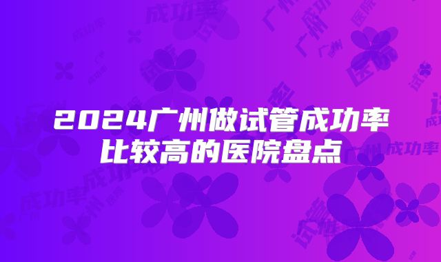2024广州做试管成功率比较高的医院盘点