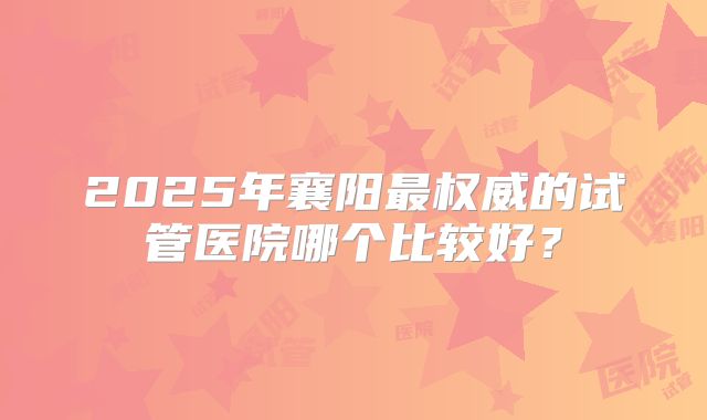 2025年襄阳最权威的试管医院哪个比较好？