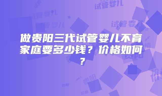 做贵阳三代试管婴儿不育家庭要多少钱？价格如何？