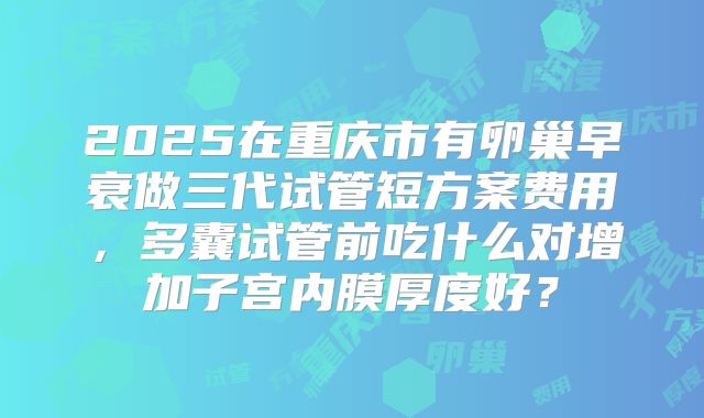 2025在重庆市有卵巢早衰做三代试管短方案费用，多囊试管前吃什么对增加子宫内膜厚度好？