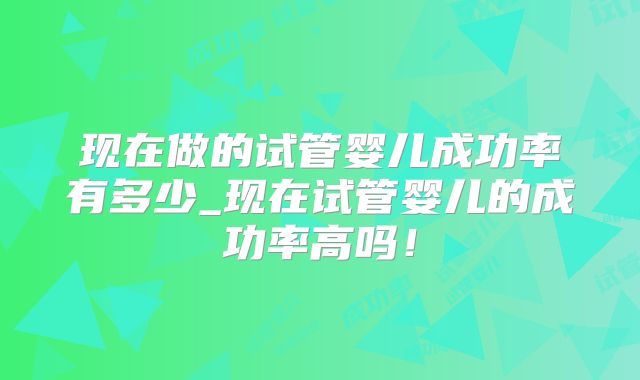 现在做的试管婴儿成功率有多少_现在试管婴儿的成功率高吗!
