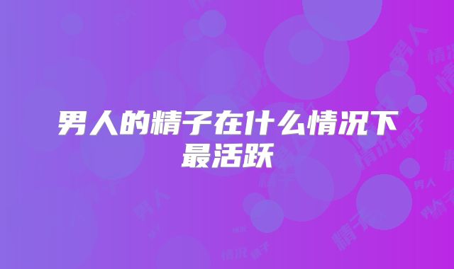 男人的精子在什么情况下最活跃