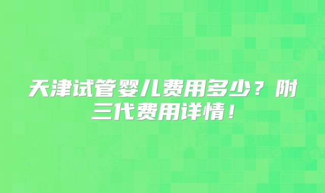 天津试管婴儿费用多少？附三代费用详情！