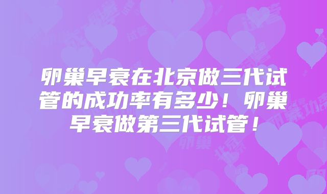 卵巢早衰在北京做三代试管的成功率有多少！卵巢早衰做第三代试管！