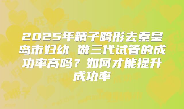 2025年精子畸形去秦皇岛市妇幼 做三代试管的成功率高吗?如何才能提升成功率