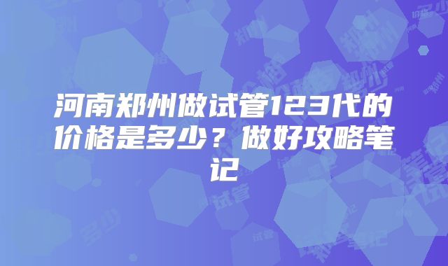 河南郑州做试管123代的价格是多少？做好攻略笔记
