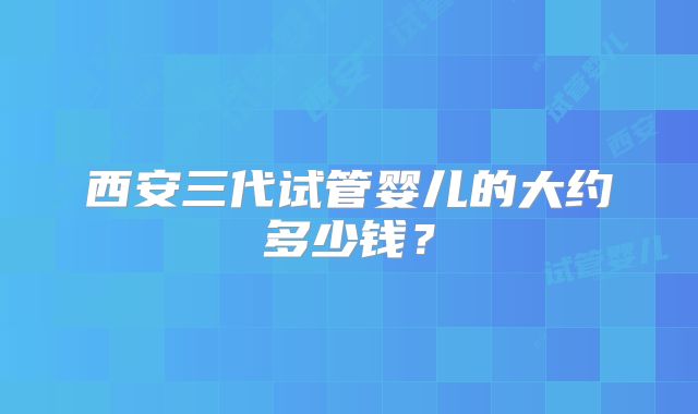 西安三代试管婴儿的大约多少钱?
