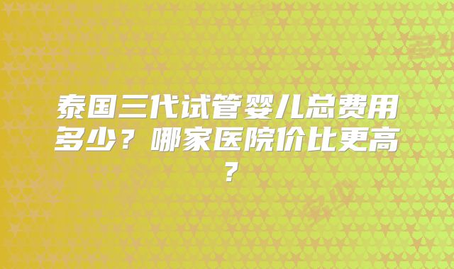 泰国三代试管婴儿总费用多少?哪家医院价比更高?